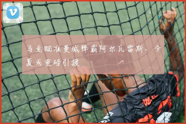 马竞瞄准曼城锋霸阿尔瓦雷斯，今夏或重磅引援